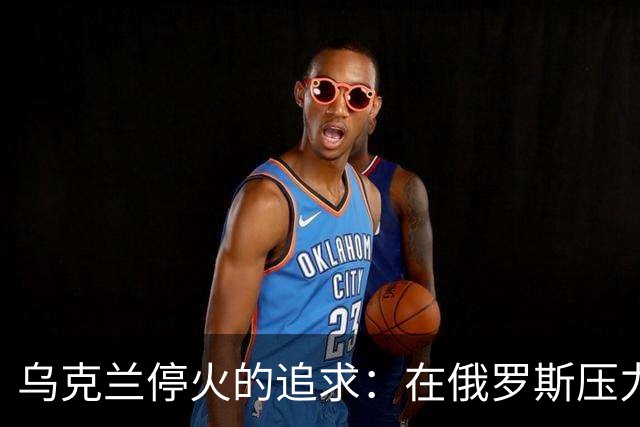 乌克兰停火的追求：在俄罗斯压力面前的艰难选择